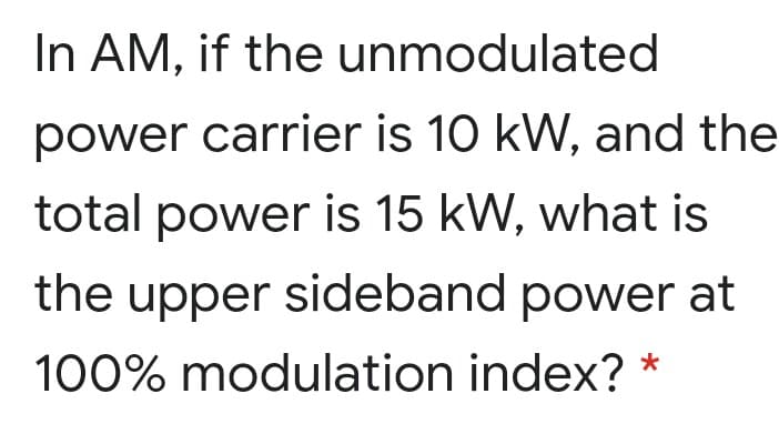 In AM, if the unmodulated
power carrier is 10 kW, and the
total power is 15 kW, what is
the upper sideband power at
100% modulation index? *
