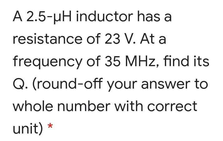 A 2.5-µH inductor has a
resistance of 23 V. At a
frequency of 35 MHz, find its
Q. (round-off your answer to
whole number with correct
unit) *
