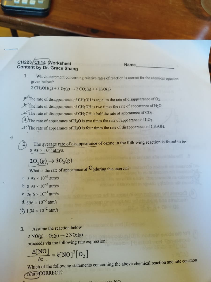 A
CH223/Ch14 Worksheet
Content by Dr. Grace Shang
1.
Which statement concerning relative rates of reaction is correct for the chemical equation
given below?
2 CH3OH(g) + 3 O2(g) → 2 CO2(g) + 4H₂O(g)
a. The rate of disappearance of CH3OH is equal to the rate of disappearance of 0₂.
The rate of disappearance of CH3OH is two times the rate of appearance of H₂O
3.
Name
The rate of disappearance of CH3OH is half the rate of appearance of CO₂.
The rate of appearance of H₂O is two times the rate of appearance of CO₂.
The rate of appearance of H₂O is four times the rate of disappearance of CH3OH.
The average rate of disappearance of ozone in the following reaction is found to be
8.93 x 10-3 atm/s.
203(g), →30₂(g)
What is the rate of appearance of 2during this interval? atoon to noissant odi
a. 5.95 × 10-3 atm/s
b. 8.93 × 10-3 atm/s
c. 26.6 × 10-³ atm/s
d. 356 × 10-3 atm/s
1.34 x 10-2 atm/s
Assume the reaction below
2 NO(g) + O2(g) → 2 NO2(g)
proceeds via the following rate expression:
A[NO] = k[NO]¹[0₂]
At
it to NO
daiw disq atamala
si ognario valas
e bns atnatos91
Which of the following statements concerning the above chemical reaction and rate equation
is/are CORRECT?
CO