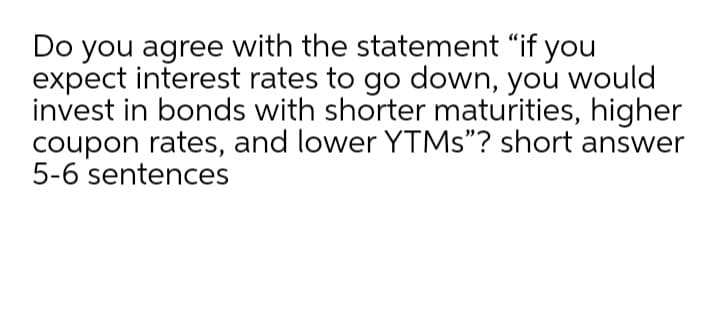Do you agree with the statement "if you
expect interest rates to go down, you would
invest in bonds with shorter maturities, higher
coupon rates, and lower YTMS"? short answer
5-6 sentences
