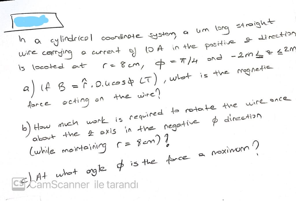 n a cylindricol coordinote systen a
carrging
is locoted
um long straight
wire
O current 1O A in the positive s direccti
at
も lwつ8 -」
a) If B = 7.0.ucosp LT), whot
ond -2m L¢¢2M
is the mognetia
%3D
force
octing on
the wire?
How much uork is required to rotate the
about the 2 oxis in the negative p direction
Cwhile mointaining r= Sem) ?
wire once
b)
a noxinom
cLAt what ogle $ is the fnce
CSCamScanner ile tarandı
