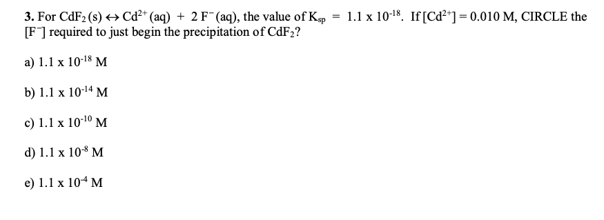 3. For CdF2 (s) > Cd²* (aq) + 2 F (aq), the value of Kep
[F] required to just begin the precipitation of CDF2?
1.1 x 10-18. If[Cd²*] = 0.010 M, CIRCLE the
=
а) 1.1 х 10-18
b) 1.1 x 10-14 M
c) 1.1 x 101º M
d) 1.1 x 108 M
e) 1.1 х 104 М
