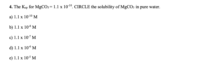 4. The Ksp for MgCO3 = 1.1 x 101º. CIRCLE the solubility of MgCO3 in pure water.
a) 1.1 x 10-10 M
b) 1.1 x 108 M
c) 1.1 x 107 M
d) 1.1 x 106 M
e) 1.1 x 10$ M
