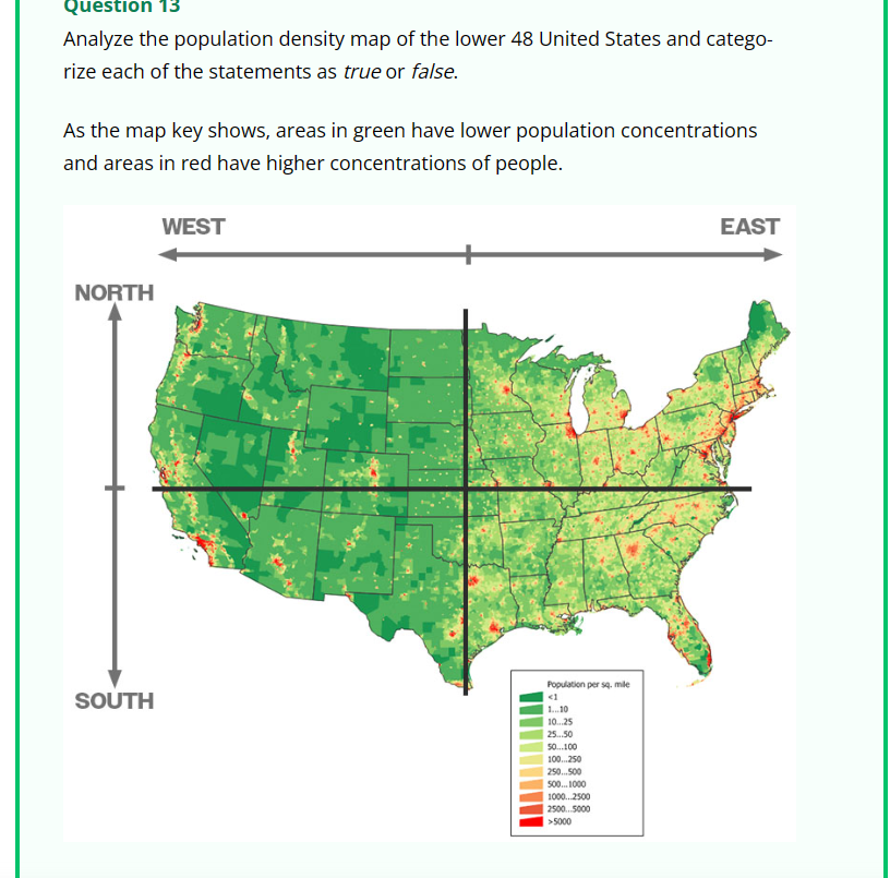Question 13
Analyze the population density map of the lower 48 United States and catego-
rize each of the statements as true or false.
As the map key shows, areas in green have lower population concentrations
and areas in red have higher concentrations of people.
WEST
EAST
NORTH
SOUTH
Population per sq. mile
<1
1...10
10...25
25...50
50...100
100...250
250...500
500...1000
1000...2500
2500...5000
>5000