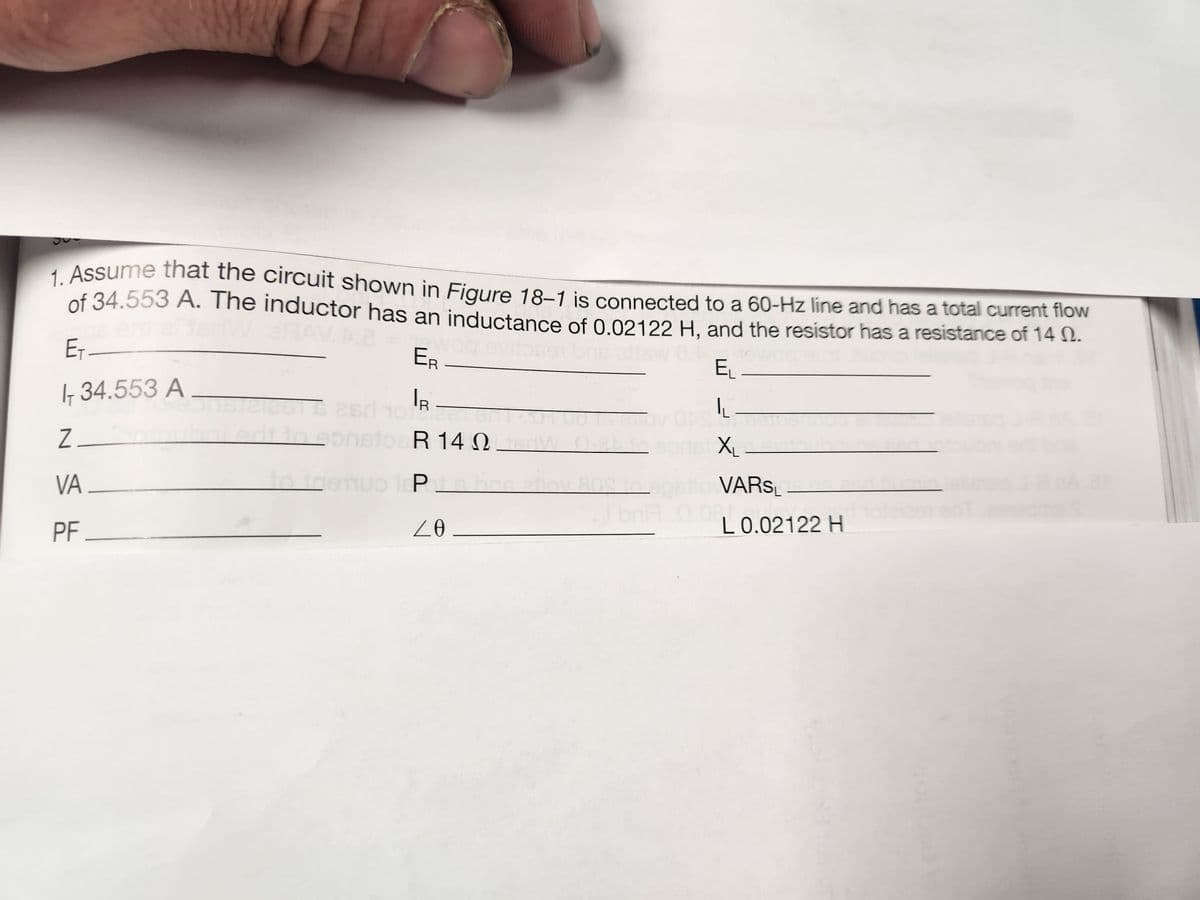 1. Assume that the circuit shown in Figure 18-1 is connected to a 60-Hz line and has a total current flow
of 34.553 A. The inductor has an inductance of 0.02122 H, and the resistor has a resistance of 14.
E₁_
ER
EL
Ir 34.553 A
IR
ho=
LL-
Z_
X₁
VA
PF_
2015 26ri 10
biedt to eonstoeR 14
R 14 Qu
2.
to trenuo P
nuo lep is bas atlov 808
20
OS to opstlo VARSL
to
L 0.02122 H