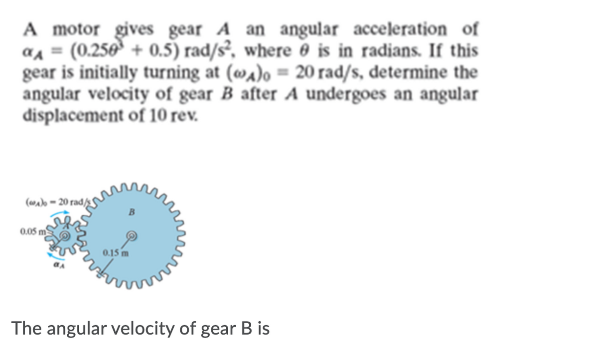 A motor gives gear A an angular acceleration of
a1 = (0.250' + 0.5) rad/s², where 0 is in radjans. If this
gear is initially turning at (wa)o = 20 rad/s, determine the
angular velocity of gear B after A undergoes an angular
đisplacement of 10 rev.
%3D
(wab = 20 rad/sS
0.05 m
0.15 m
The angular velocity of gear B is
