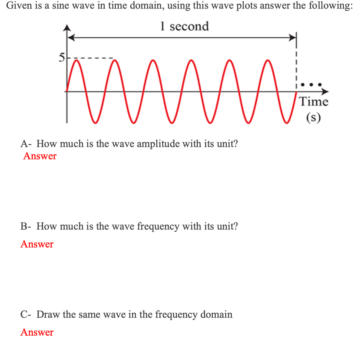 Given is a sine wave in time domain, using this wave plots answer the following:
1 second
5
Time
(s)
A- How much is the wave amplitude with its unit?
Answer
B- How much is the wave frequency with its unit?
ver
C- Draw the same wave in the frequency domain
Answer

