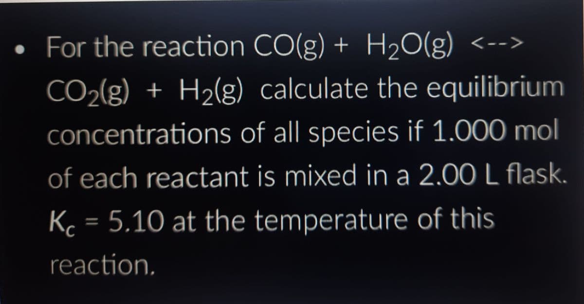 ●
For the reaction CO(g) + H₂O(g) <-->
CO₂(g) + H₂(g) calculate the equilibrium
concentrations of all species if 1.000 mol
of each reactant is mixed in a 2.00 L flask.
Kc = 5.10 at the temperature of this
reaction.