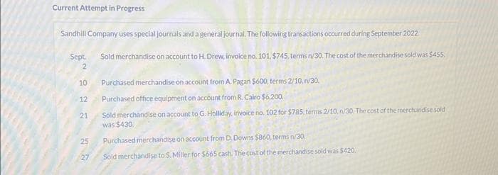 Current Attempt in Progress
Sandhill Company uses special journals and a general journal. The following transactions occurred during September 2022
Sold merchandise on account to H. Drew, invoice no. 101. $745, terms n/30. The cost of the merchandise sold was $455.
Sept.
2
10
12
21
25
27
Purchased merchandise on account from A. Pagan $600, terms 2/10, n/30.
Purchased office equipment on account from R. Cairo $6,200.
Sold merchandise on account to G. Holliday, invoice no. 102 for $785, terms 2/10, n/30. The cost of the merchandise sold
was $430
Purchased merchandise on account from D. Downs $860, terms n/30.
Sold merchandise to S. Miller for $665 cash. The cost of the merchandise sold was $420.