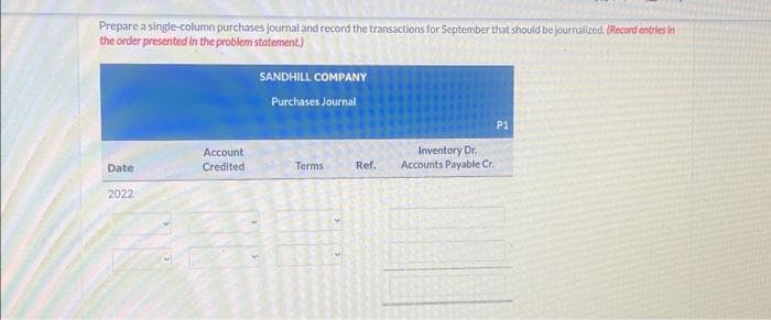 Prepare a single-column purchases journal and record the transactions for September that should be journalized. (Record entries in
the order presented in the problem statement.)
Date
2022
Account
Credited
SANDHILL COMPANY
Purchases Journal
Terms
Ref.
P1
Inventory Dr.
Accounts Payable Cr.