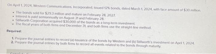 On April 1, 2024, Western Communications, Incorporated, issued 12% bonds, dated March 1, 2024, with face amount of $30 million.
. The bonds sold for $29.3 million and mature on February 28, 2027.
• Interest is paid semiannually on August 31 and February 28.
• Stillworth Corporation acquired $30,000 of the bonds as a long-term investment.
The fiscal years of both firms end December 31, and both firms use the straight-line method.
Required:
1. Prepare the journal entries to record (a) issuance of the bonds by Western and (b) Stillworth's investment on April 1, 2024.
2. Prepare the journal entries by both firms to record all events related to the bonds through maturity.
Cometa