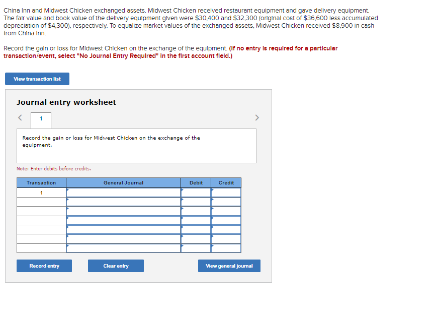 China Inn and Midwest Chicken exchanged assets. Midwest Chicken received restaurant equipment and gave delivery equipment.
The fair value and book value of the delivery equipment given were $30,400 and $32,300 (original cost of $36,600 less accumulated
depreciation of $4,300), respectively. To equalize market values of the exchanged assets, Midwest Chicken received $8,900 in cash
from China Inn.
Record the gain or loss for Midwest Chicken on the exchange of the equipment. (If no entry is required for a particular
transaction/event, select "No Journal Entry Required" In the first account fleld.)
View transaction list
Journal entry worksheet
1
Record the gain or loss for Midwest Chicken on the exchange of the
equipment.
Note: Enter debits before credits.
Transaction
1
Record entry
General Journal
Clear entry
Debit
Credit
View general journal