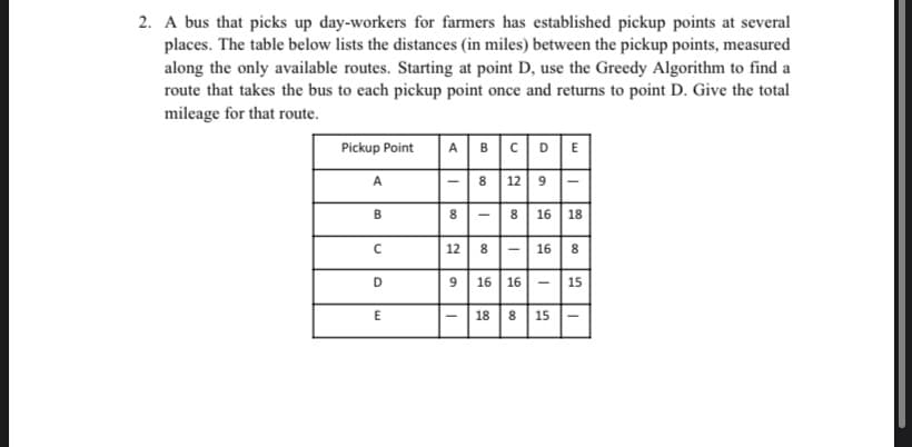 2. A bus that picks up day-workers for farmers has established pickup points at several
places. The table below lists the distances (in miles) between the pickup points, measured
along the only available routes. Starting at point D, use the Greedy Algorithm to find a
route that takes the bus to each pickup point once and returns to point D. Give the total
mileage for that route.
Pickup Point
A BCDE
8 12 9
A
B
8 16 18
12| 8 -| 16| 8
D
9
16 16 -
15
18
8
15
00
