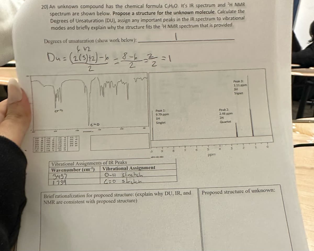 20) An unknown compound has the chemical formula CH₂O. It's IR spectrum and ¹H NMR
spectrum are shown below. Propose a structure for the unknown molecule. Calculate the
Degrees of Unsaturation (DU), assign any important peaks in the IR spectrum to vibrational
modes and briefly explain why the structure fits the 'H NMR spectrum that is provided
Degrees of unsaturation (show work below):
442
Du= (2(3)+2)-6
2
-8-16 - 2²/2/2 = 1
3437
1739
Amply
0
Vibrational Assignments of IR Peaks
Wavenumber (cm-¹) Vibrational Assignment
0-4 stretch
6=0 strekh
Peak 1:
9.79 ppm
14
Singlet
3
8
Brief rationalization for proposed structure: (explain why DU, IR, and
NMR are consistent with proposed structure)
ppm
Peak 2
2.45 ppm
2H
Quartet
Peak 3
1.11 ppm
3H
Triplet
D
Proposed structure of unknown: