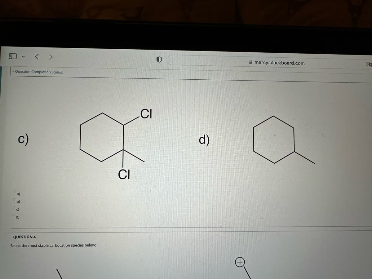 A
Question Completion Status:
c)
a)
>
b)
c)
d)
QUESTION 4
Select the most stable carbocation species below:
CI
CI
d)
mercy.blackboard.com