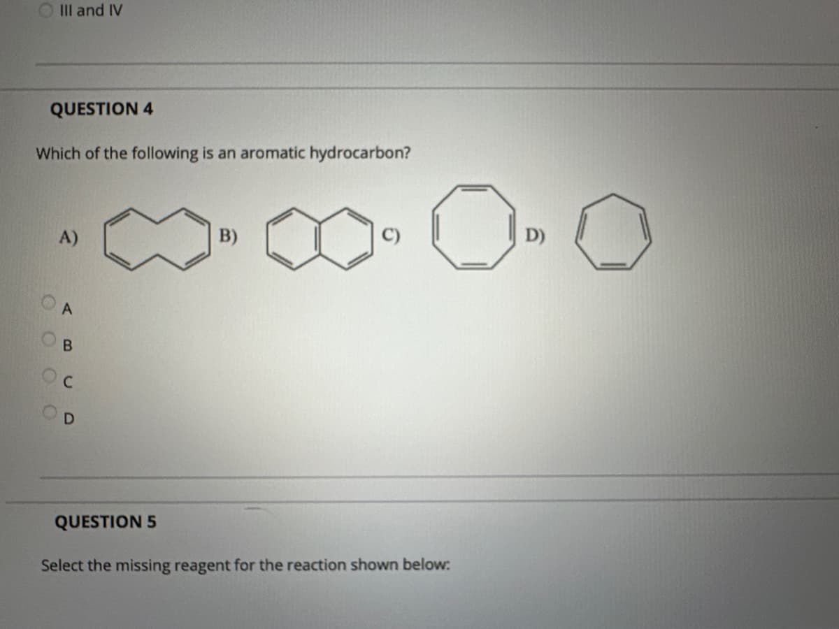 OIII and IV
QUESTION 4
Which of the following is an aromatic hydrocarbon?
оооо
A)
A
B
OC
D
B)
QUESTION 5
Select the missing reagent for the reaction shown below:
D)