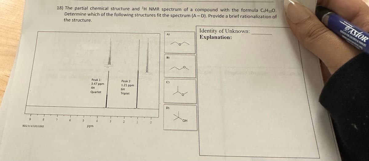 G
8
HR201403000NS
18) The partial chemical structure and ¹H NMR spectrum of a compound with the formula C4H10O.
Determine which of the following structures fit the spectrum (A-D). Provide a brief rationalization of
the structure.
4H
B)
Peak 1:
Peak 2:
()
HE
3.47 ppm
1.21 ppm
6H
Triplet
D)
XOH
I
0
Quartet
ppm
A)
4
Identity of Unknown:
Explanation:
WASTOR
SERVICES FOR CHILDREN&FAMILIES
wwww..