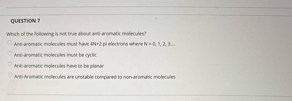 QUESTION 7
Which of the following is not true about anti-aromatic molecules?
Anti-aromatic molecules must have 4N+2 pi electrons where N = 0, 1, 2, 3....
Anti-aromatic molecules must be cyclic
Anti-aromatic molecules have to be planar
Anti-Aromatic molecules are unstable compared to non-aromatic molecules