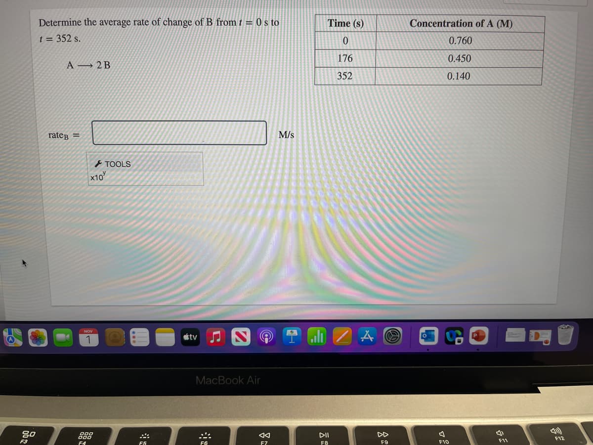 Determine the average rate of change of B from t = 0 s to
Time (s)
Concentration of A (M)
t = 352 s.
0.760
176
0.450
A → 2 B
352
0.140
rateg =
M/s
TOOLS
x10
NOV
étv
1
MacBook Air
80
888
DII
DD
F12
F3
F9
F10
F11
F4
F5
F6
F7
F8
