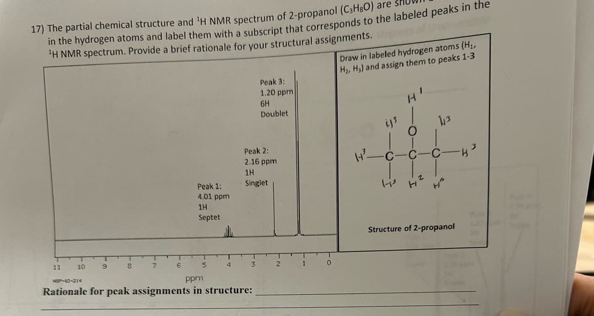 17) The partial chemical structure and ¹H NMR spectrum of 2-propanol (C3H80) are
in the hydrogen atoms and label them with a subscript that corresponds to the labeled peaks in the
¹H NMR spectrum. Provide a brief rationale for your structural assignments.
11
10
7
9
8
7
6
Peak 1:
4.01 ppm
1H
Septet
5
T
4
Peak 2:
2.16 ppm
1H
Singlet
3
Peak 3:
1.20 ppm
6H
Doublet
HSP-03-214
ppm
Rationale for peak assignments in structure:
2
1
0
Draw in labeled hydrogen atoms (H₁,
H₂, H3) and assign them to peaks 1-3
C
L-is
Struct
14
2
H
√3
C
H²
of 2-propanol
H
287
11.1