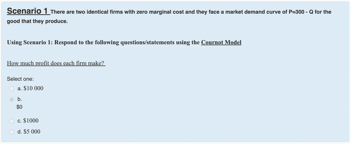 Scenario 1 There are two identical firms with zero marginal cost and they face a market demand curve of P=300 - Q for the
good that they produce.
Using Scenario 1: Respond to the following questions/statements using the Cournot Model
How much profit does each firm make?
Select one:
a. $10 000
b.
$0
c. $1000
d. $5 000
