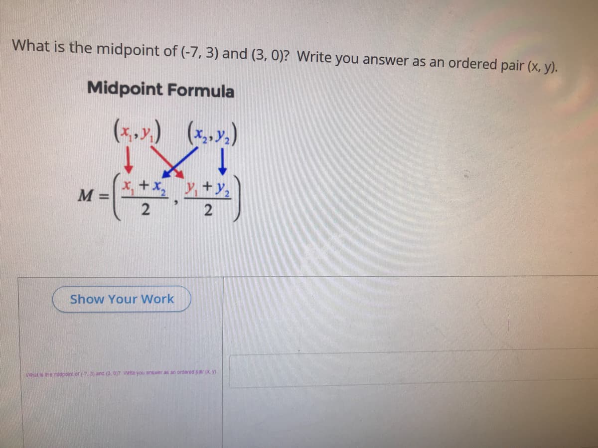 What is the midpoint of (-7, 3) and (3, 0)? Write you answer as an ordered pair (x, y).
Midpoint Formula
(*,».) (x,x.)
x, +x, , +y,
M =
Show Your Work
What io he midpoint of (-7. 3) and (3, 0)7 Wtte you answer as an ordered pair (x Y).
