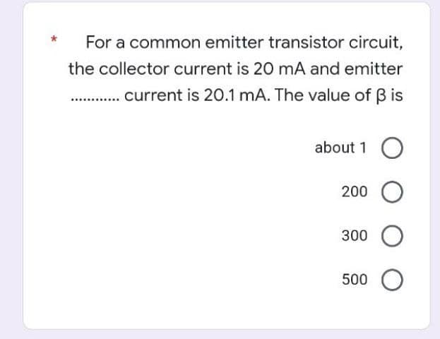 For a common emitter transistor circuit,
the collector current is 20 mA and emitter
current is 20.1 mA. The value of ß is
about 1 O
200 O
300 O
500 O