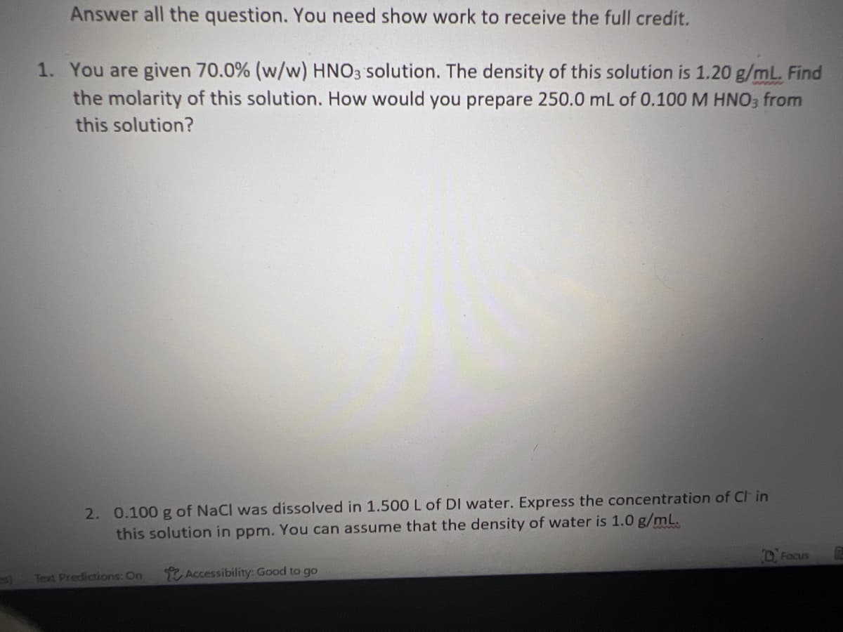 Answer all the question. You need show work to receive the full credit.
1. You are given 70.0% (w/w) HNO3 solution. The density of this solution is 1.20 g/mL. Find
the molarity of this solution. How would you prepare 250.0 mL of 0.100 M HNO3 from
this solution?
2. 0.100 g of NaCl was dissolved in 1.500 L of DI water. Express the concentration of Cl in
this solution in ppm. You can assume that the density of water is 1.0 g/mL.
Text Predictions: On
Accessibility: Good to go
Focus