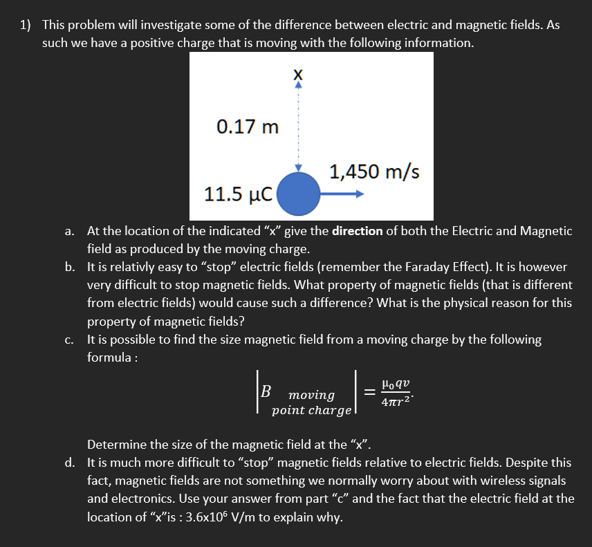 1) This problem will investigate some of the difference between electric and magnetic fields. As
such we have a positive charge that is moving with the following information.
0.17 m
1,450 m/s
11.5 µC
a. At the location of the indicated "x" give the direction of both the Electric and Magnetic
field as produced by the moving charge.
b. It is relativly easy to "stop" electric fields (remember the Faraday Effect). It is however
very difficult to stop magnetic fields. What property of magnetic fields (that is different
from electric fields) would cause such a difference? What is the physical reason for this
property of magnetic fields?
c. It is possible to find the size magnetic field from a moving charge by the following
formula :
Ho qu
В тoving
point charge
4tr2°
Determine the size of the magnetic field at the “x".
d. It is much more difficult to “stop" magnetic fields relative to electric fields. Despite this
fact, magnetic fields are not something we normally worry about with wireless signals
and electronics. Use your answer from part "c" and the fact that the electric field at the
location of "x"is : 3.6x106 V/m to explain why.
