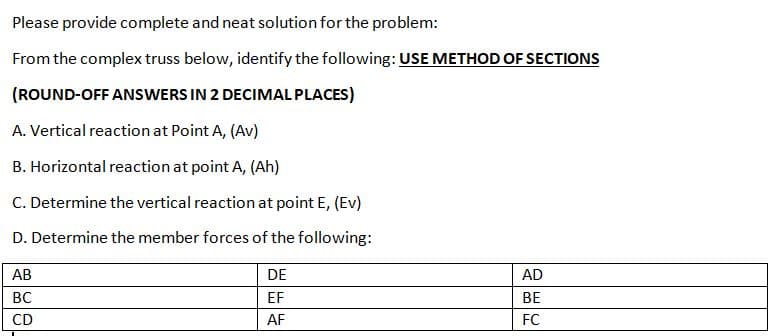 Please provide complete and neat solution for the problem:
From the complex truss below, identify the following: USE METHOD OF SECTIONS
(ROUND-OFF ANSWERS IN 2 DECIMAL PLACES)
A. Vertical reaction at Point A, (Av)
B. Horizontal reaction at point A, (Ah)
C. Determine the vertical reaction at point E, (Ev)
D. Determine the member forces of the following:
АВ
DE
AD
BC
EF
BE
CD
AF
FC
