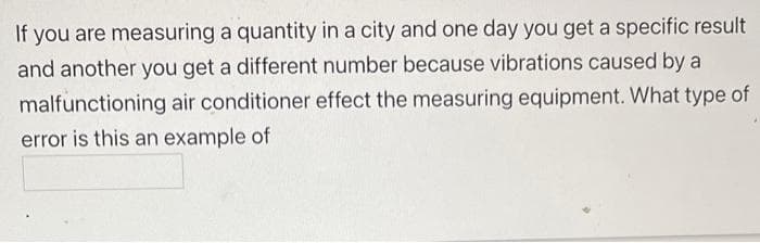 If you are measuring a quantity in a city and one day you get a specific result
and another you get a different number because vibrations caused by a
malfunctioning air conditioner effect the measuring equipment. What type of
error is this an example of