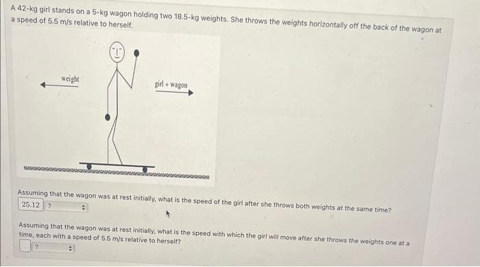 A
42-kg girl stands on a 5-kg wagon holding two 18.5-kg weights. She throws the weights horizontally off the back of the wagon at
a speed of 5.5 m/s relative to herself.
weight
girl + wagon
Assuming that the wagon was at rest initially, what is the speed of the girl after she throws both weights at the same time?
25.12 ?
Assuming that the wagon was at rest initially, what is the speed with which the girl will move after she throws the weights one at a
time, each with a speed of 5.5 m/s relative to herself?