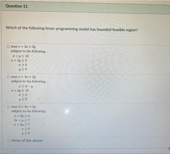 Question 11
Which of the following linear programming model has bounded feasible region?
max z = 3x + 2y
subject to the following:
#+y≤ 10
+ 2y 22
#M0
y20
max z = 3x + 2y
subject to the following:
#MTIy
z + 4y > 10
2M0
y20
max z = 4x + 2y
subject to the following:
2 + 2y 24
3x + y 27
-x+2y ≤7
*20
y20
O None of the above