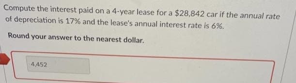 Compute the interest paid on a 4-year lease for a $28,842 car if the annual rate
of depreciation is 17% and the lease's annual interest rate is 6%.
Round your answer to the nearest dollar.
4,452