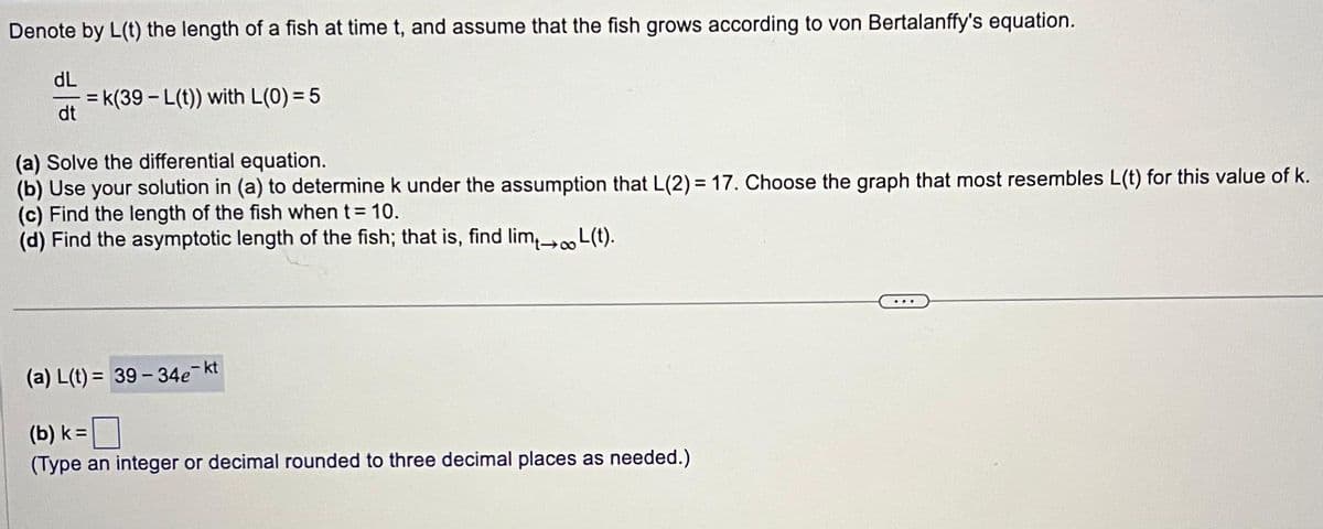 Denote by L(t) the length of a fish at time t, and assume that the fish grows according to von Bertalanffy's equation.
dL
dt
=k(39-L(t)) with L(0) = 5
(a) Solve the differential equation.
(b) Use your solution in (a) to determine k under the assumption that L(2) = 17. Choose the graph that most resembles L(t) for this value of k.
(c) Find the length of the fish when t = 10.
(d) Find the asymptotic length of the fish; that is, find lim→∞L(t).
(a) L(t)= 39-34e¯kt
(b) k =
(Type an integer or decimal rounded to three decimal places as needed.)