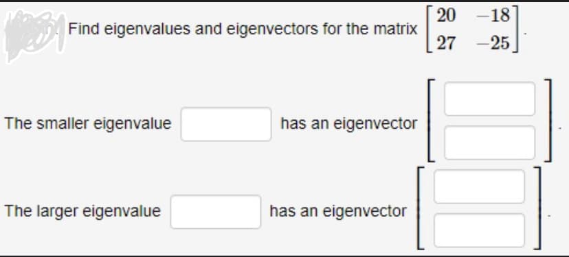 Find eigenvalues and eigenvectors for the matrix
The smaller eigenvalue
The larger eigenvalue
has an eigenvector
has an eigenvector
[29
20 -18
27 -25