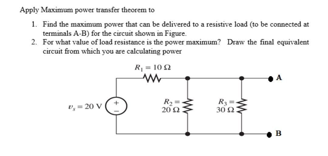 Apply Maximum power transfer theorem to
1. Find the maximum power that can be delivered to a resistive load (to be connected at
terminals A-B) for the circuit shown in Figure.
2. For what value of load resistance is the power maximum? Draw the final equivalent
circuit from which you are calculating power
R₁ = 1092
Vs = 20 V
R₂=
20 92
R3 =
30 92
A
B
