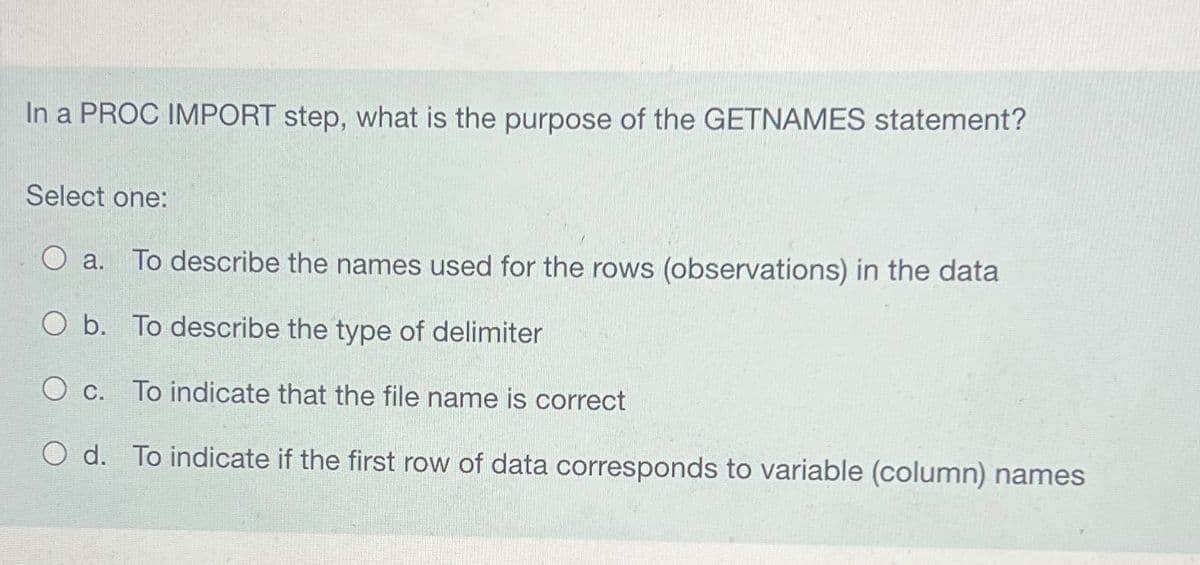 In a PROC IMPORT step, what is the purpose of the GETNAMES statement?
Select one:
O a. To describe the names used for the rows (observations) in the data
O b. To describe the type of delimiter
O c. To indicate that the file name is correct
O d. To indicate if the first row of data corresponds to variable (column) names