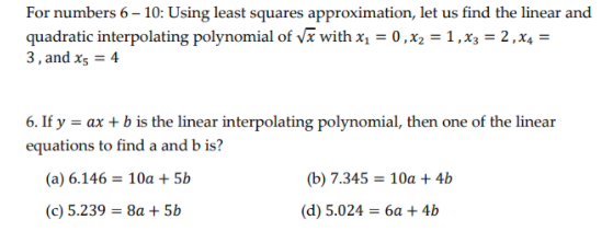For numbers 6 – 10: Using least squares approximation, let us find the linear and
quadratic interpolating polynomial of Vĩ with x, = 0,x2 =1,x3 = 2,x4 =
3, and xs = 4
6. If y = ax + b is the linear interpolating polynomial, then one of the linear
equations to find a and b is?
(a) 6.146 = 10a + 5b
(b) 7.345 = 10a + 4b
(c) 5.239 = 8a + 5b
(d) 5.024 = 6a + 4b
%3D
