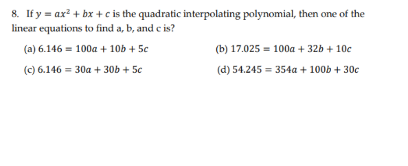 8. If y = ax? + bx + c is the quadratic interpolating polynomial, then one of the
linear equations to find a, b, and c is?
(a) 6.146 = 100a + 10b + 5c
(b) 17.025 = 100a + 32b + 10c
(c) 6.146 = 30a + 30b + 5c
(d) 54.245 = 354a + 100b + 30c
