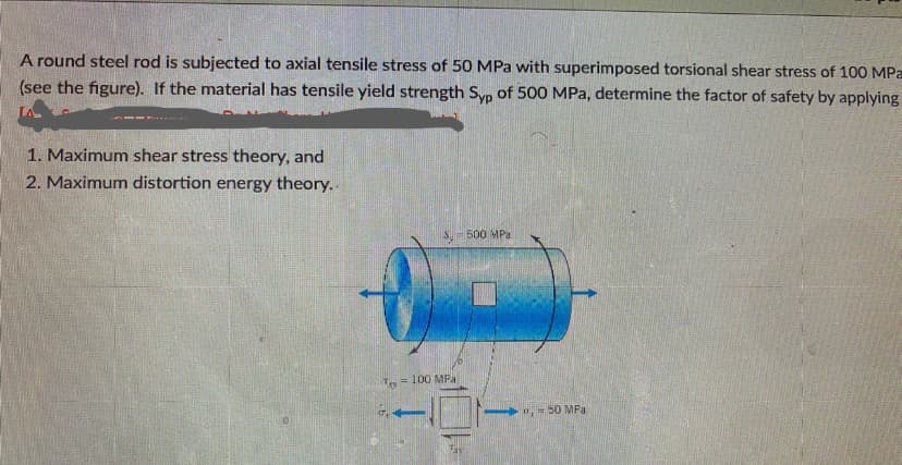 A round steel rod is subjected to axial tensile stress of 50 MPa with superimposed torsional shear stress of 100 MPa
(see the figure). If the material has tensile yield strength Syp of 500 MPa, determine the factor of safety by applying
1. Maximum shear stress theory, and
2. Maximum distortion energy theory..
S 500 MPa
= 100 MFa
0,50 MPa
