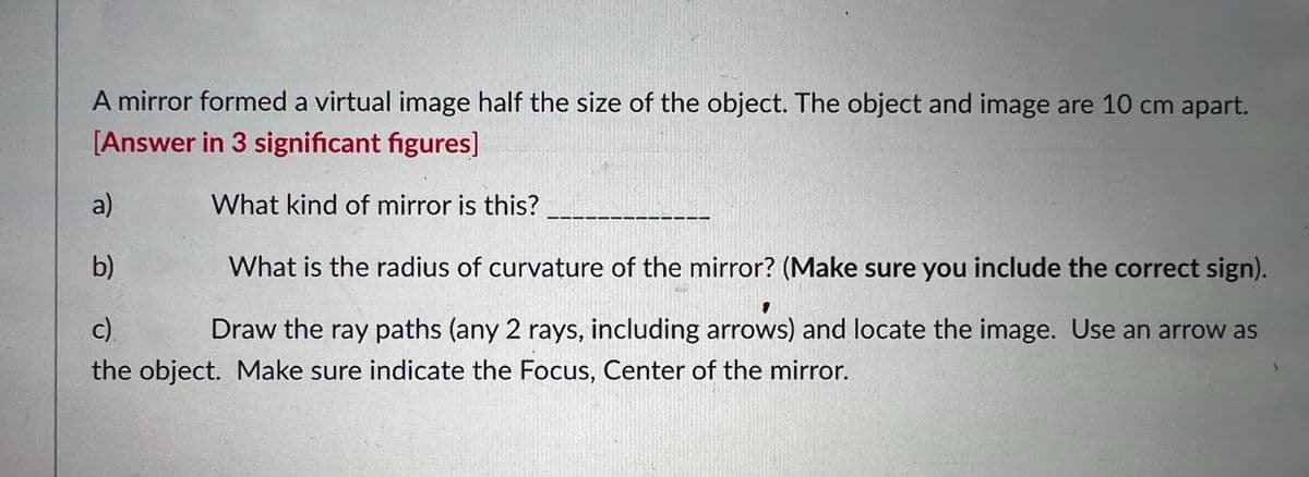 A mirror formed a virtual image half the size of the object. The object and image are 10 cm apart.
[Answer in 3 significant figures]
a)
What kind of mirror is this?
b)
What is the radius of curvature of the mirror? (Make sure you include the correct sign).
c.
Draw the ray paths (any 2 rays, including arrows) and locate the image. Use an arrow as
the object. Make sure indicate the Focus, Center of the mirror.
