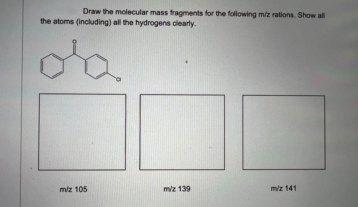 Draw the molecular mass fragments for the following m/z rations. Show all
the atoms (including) all the hydrogens clearly.
CI
m/z 105
m/z 139
m/z 141
