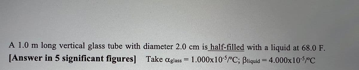 A 1.0 m long vertical glass tube with diameter 2.0 cm is half-filled with a liquid at 68.0 F.
[Answer in 5 significant figures] Take aglass = 1.000x10-5/°C; Bliquid = 4.000x10-5/°C
