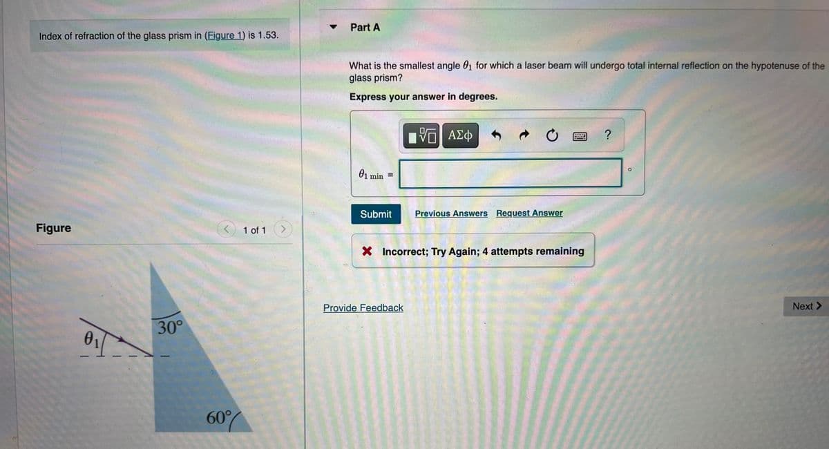 Part A
Index of refraction of the glass prism in (Figure 1) is 1.53.
What is the smallest angle 01 for which a laser beam will undergo total internal reflection on the hypotenuse of the
glass prism?
Express your answer in degrees.
ΑΣφ
01 min =
%3D
Submit
Previous Answers Request Answer
Figure
1 of 1
<>
X Incorrect; Try Again; 4 attempts remaining
Provide Feedback
Next >
30°
01
60%
