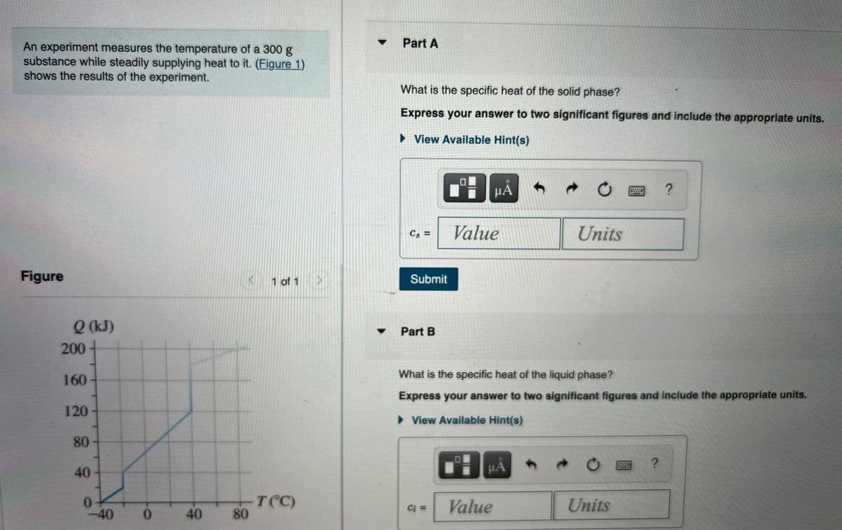 Part A
An experiment measures the temperature of a 300 g
substance while steadily supplying heat to it. (Figure 1)
shows the results of the experiment.
What is the specific heat of the solid phase?
Express your answer to two significant figures and include the appropriate units.
> View Available Hint(s)
Cs =
Value
Units
Figure
K 1 of 1 >
Submit
Q (kJ)
Part B
200
What is the specific heat of the liquid phase?
160
Express your answer to two significant figures and include the appropriate units.
120
> View Available Hint(s)
80
HA
ww.g
40
μΑ
T(C)
80
Value
Units
-40
2.
40

