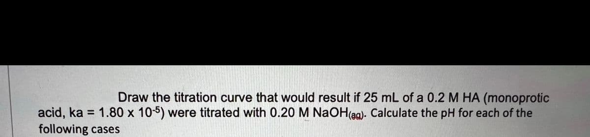 Draw the titration curve that would result if 25 mL of a 0.2 M HA (monoprotic
acid, ka = 1.80 x 10-5) were titrated with 0.20 M NaOH(aa). Calculate the pH for each of the
following cases
%3D
