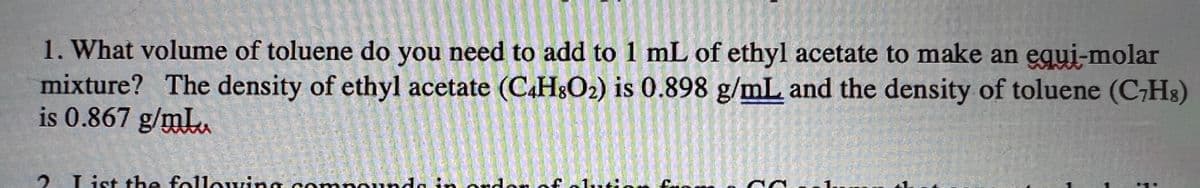 1. What volume of toluene do you need to add to 1 mL of ethyl acetate to make an equi-molar
mixture? The density of ethyl acetate (C.HO2) is 0.898 g/mL and the density of toluene (C,Hs)
is 0.867 g/mLu
2. List the folloving con
