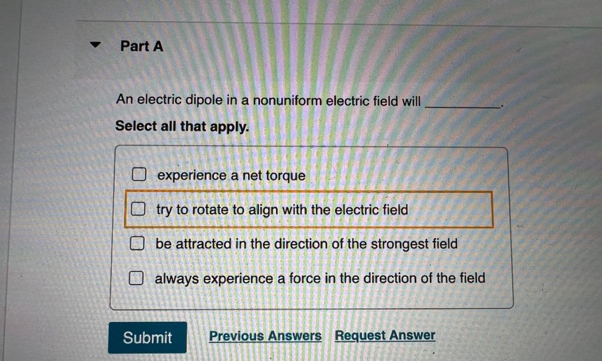 Part A
An electric dipole in a nonuniform electric field will
Select all that apply.
experience a net torque
O try to rotate to align with the electric field
be attracted in the direction of the strongest field
O always experience a force in the direction of the field
Submit
Previous Answers Request Answer

