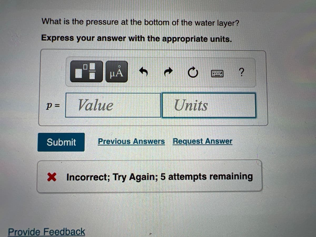 What is the pressure at the bottom of the water layer?
Express your answer with the appropriate units.
HA
p =
Value
Units
Submit
Previous Answers Request Answer
X Incorrect; Try Again; 5 attempts remaining
Provide Feedback
%3D
